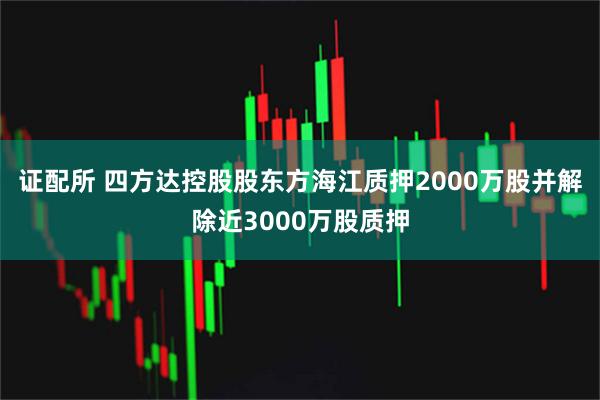 证配所 四方达控股股东方海江质押2000万股并解除近3000万股质押