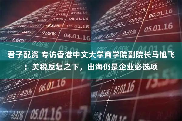 君子配资 专访香港中文大学商学院副院长马旭飞：关税反复之下，出海仍是企业必选项