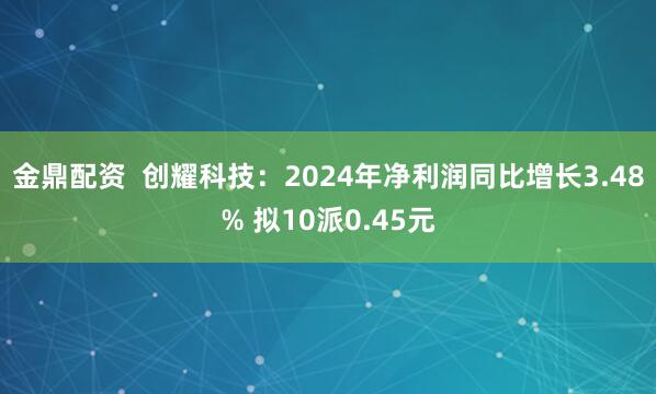 金鼎配资  创耀科技：2024年净利润同比增长3.48% 拟10派0.45元