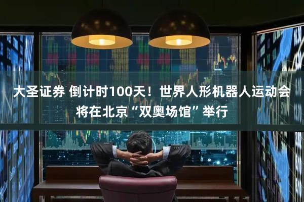 大圣证券 倒计时100天！世界人形机器人运动会将在北京“双奥场馆”举行
