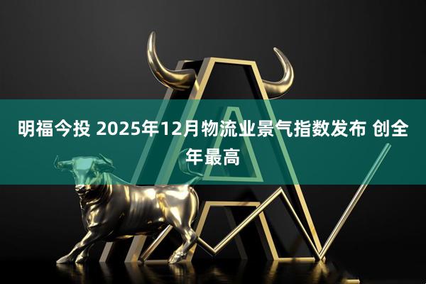 明福今投 2025年12月物流业景气指数发布 创全年最高
