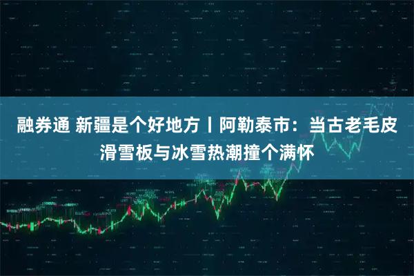 融券通 新疆是个好地方丨阿勒泰市：当古老毛皮滑雪板与冰雪热潮撞个满怀