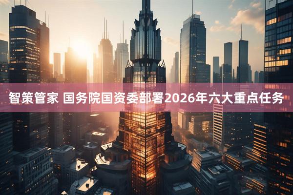 智策管家 国务院国资委部署2026年六大重点任务