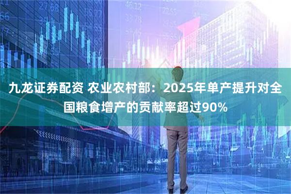 九龙证券配资 农业农村部：2025年单产提升对全国粮食增产的贡献率超过90%
