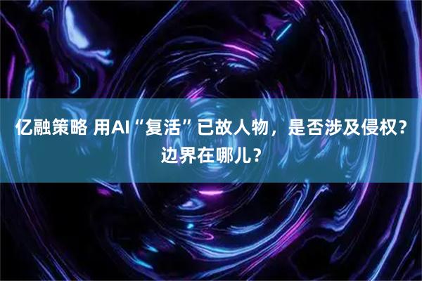 亿融策略 用AI“复活”已故人物，是否涉及侵权？边界在哪儿？