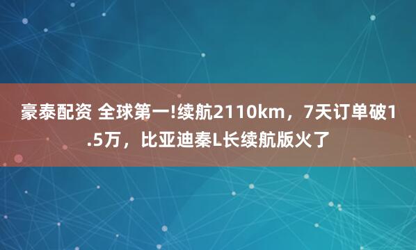 豪泰配资 全球第一!续航2110km,7天订单破1.5万,比亚迪秦L长续航版火了