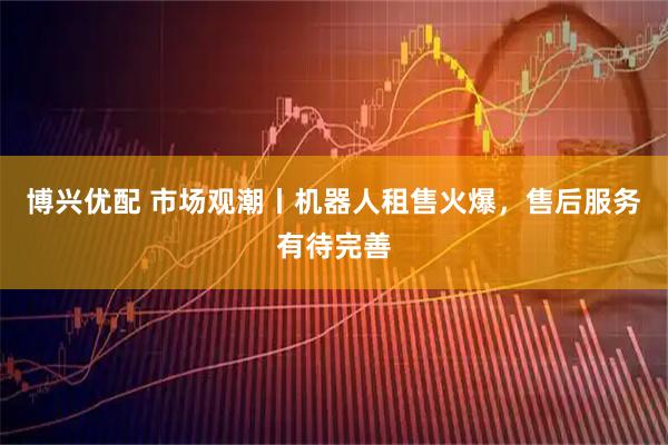 博兴优配 市场观潮丨机器人租售火爆，售后服务有待完善