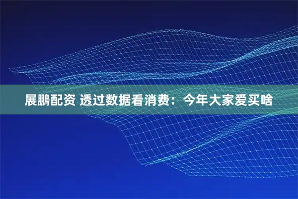 展鵬配资 透过数据看消费：今年大家爱买啥