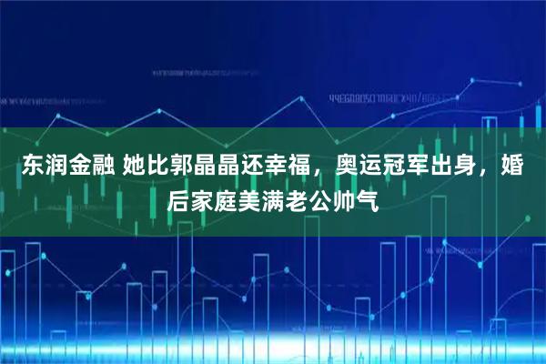 东润金融 她比郭晶晶还幸福，奥运冠军出身，婚后家庭美满老公帅气