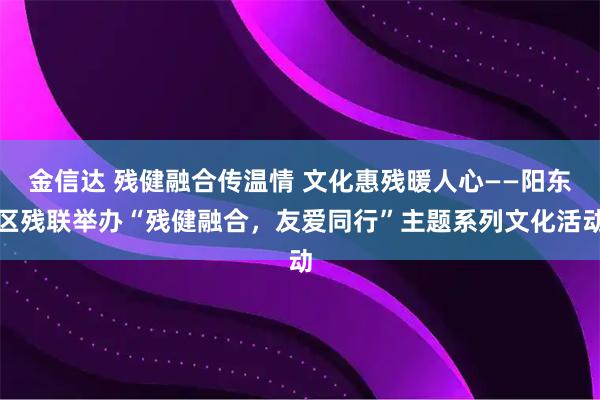 金信达 残健融合传温情 文化惠残暖人心——阳东区残联举办“残健融合，友爱同行”主题系列文化活动