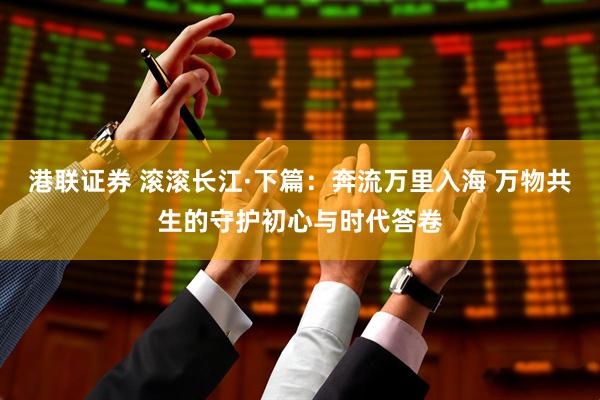 港联证券 滚滚长江·下篇：奔流万里入海 万物共生的守护初心与时代答卷