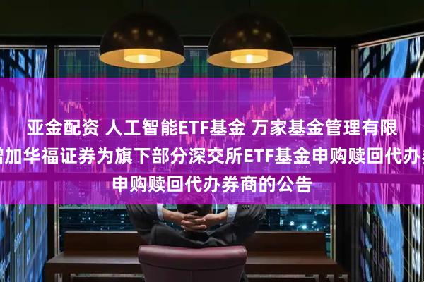 亚金配资 人工智能ETF基金 万家基金管理有限公司关于增加华福证券为旗下部分深交所ETF基金申购赎回代办券商的公告