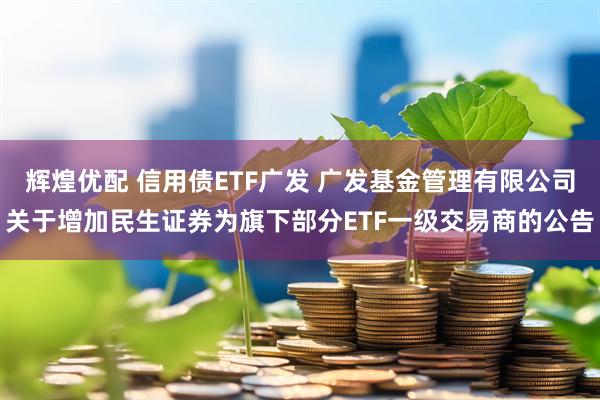 辉煌优配 信用债ETF广发 广发基金管理有限公司关于增加民生证券为旗下部分ETF一级交易商的公告