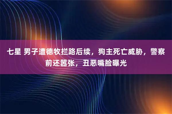 七星 男子遭德牧拦路后续，狗主死亡威胁，警察前还嚣张，丑恶嘴脸曝光