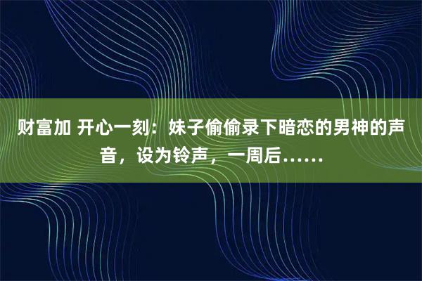 财富加 开心一刻：妹子偷偷录下暗恋的男神的声音，设为铃声，一周后……
