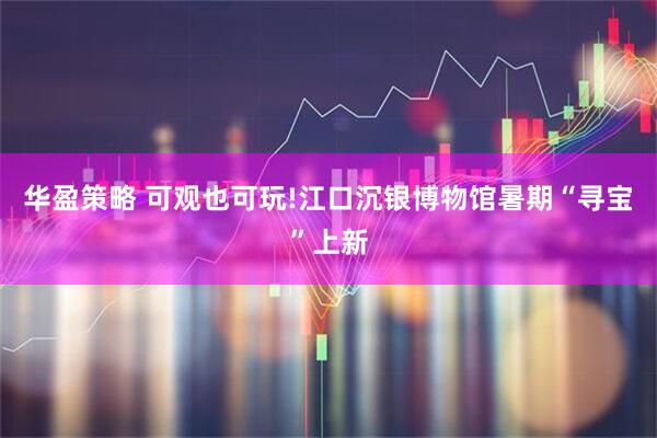华盈策略 可观也可玩!江口沉银博物馆暑期“寻宝”上新