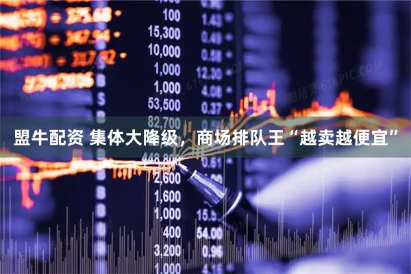 盟牛配资 集体大降级，商场排队王“越卖越便宜”
